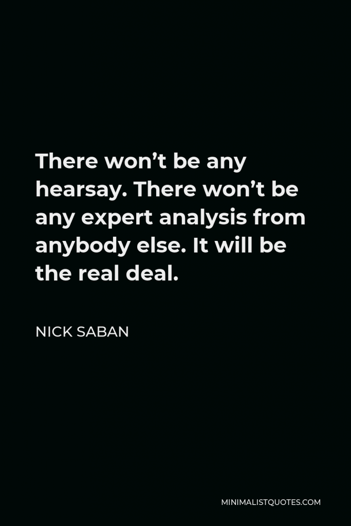 Nick Saban Quote - There won’t be any hearsay. There won’t be any expert analysis from anybody else. It will be the real deal.