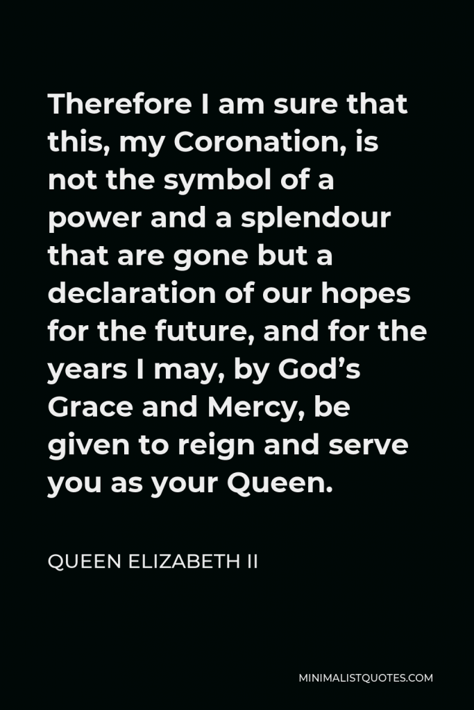 Queen Elizabeth II Quote - Therefore I am sure that this, my Coronation, is not the symbol of a power and a splendour that are gone but a declaration of our hopes for the future, and for the years I may, by God’s Grace and Mercy, be given to reign and serve you as your Queen.