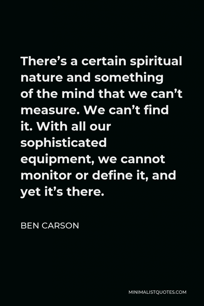 Ben Carson Quote - There’s a certain spiritual nature and something of the mind that we can’t measure. We can’t find it. With all our sophisticated equipment, we cannot monitor or define it, and yet it’s there.