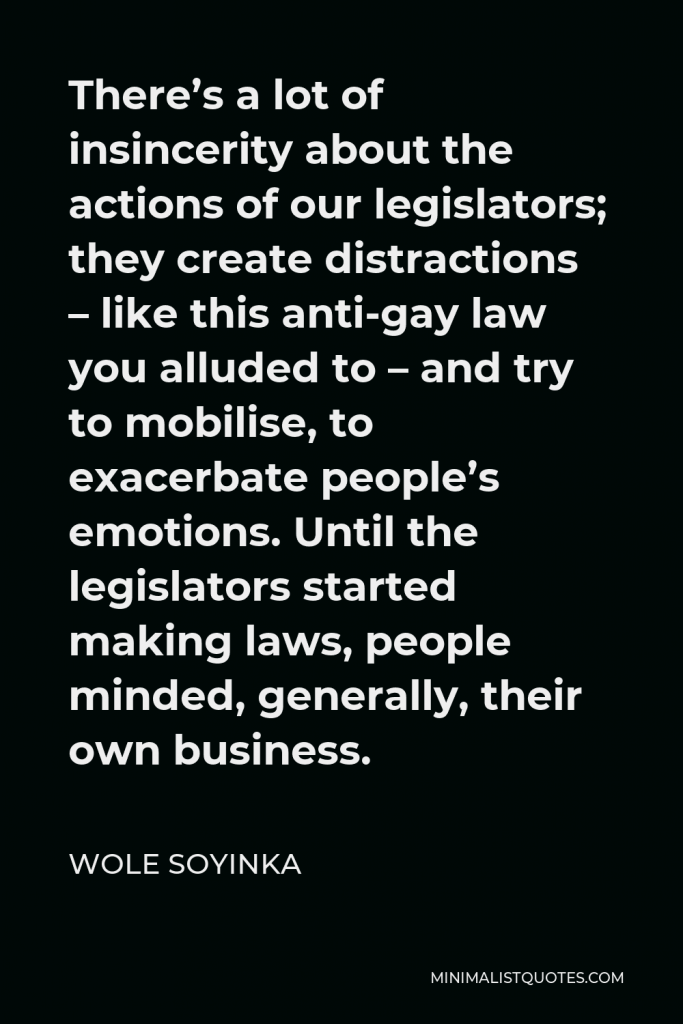 Wole Soyinka Quote - There’s a lot of insincerity about the actions of our legislators; they create distractions – like this anti-gay law you alluded to – and try to mobilise, to exacerbate people’s emotions. Until the legislators started making laws, people minded, generally, their own business.