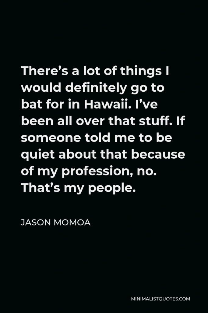 Jason Momoa Quote - There’s a lot of things I would definitely go to bat for in Hawaii. I’ve been all over that stuff. If someone told me to be quiet about that because of my profession, no. That’s my people.