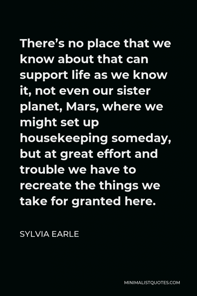 Sylvia Earle Quote - There’s no place that we know about that can support life as we know it, not even our sister planet, Mars, where we might set up housekeeping someday, but at great effort and trouble we have to recreate the things we take for granted here.