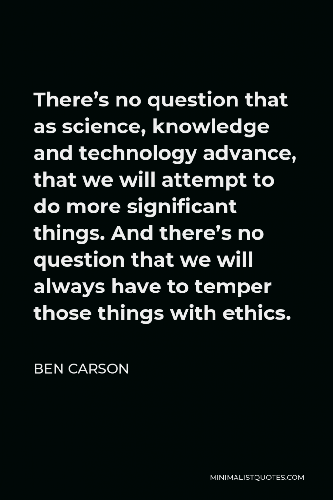 Ben Carson Quote - There’s no question that as science, knowledge and technology advance, that we will attempt to do more significant things. And there’s no question that we will always have to temper those things with ethics.