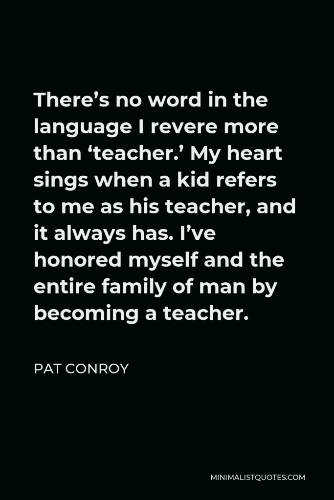 Pat Conroy Quote - There’s no word in the language I revere more than ‘teacher.’ My heart sings when a kid refers to me as his teacher, and it always has. I’ve honored myself and the entire family of man by becoming a teacher.