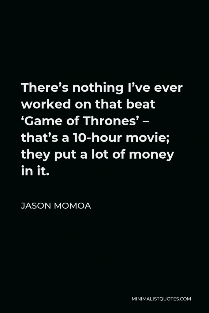 Jason Momoa Quote - There’s nothing I’ve ever worked on that beat ‘Game of Thrones’ – that’s a 10-hour movie; they put a lot of money in it.