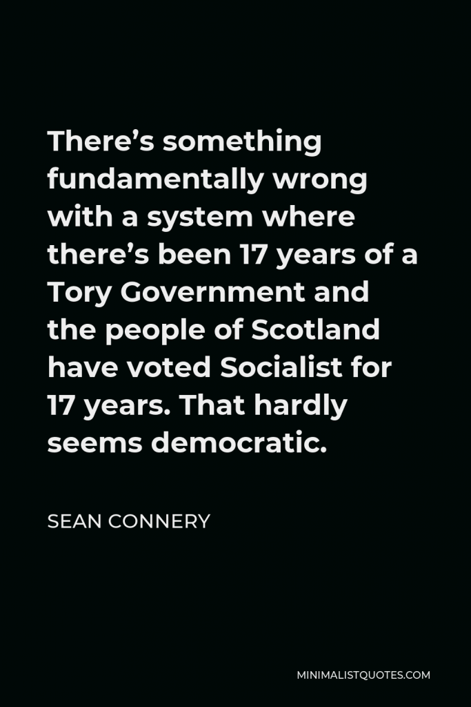 Sean Connery Quote - There’s something fundamentally wrong with a system where there’s been 17 years of a Tory Government and the people of Scotland have voted Socialist for 17 years. That hardly seems democratic.