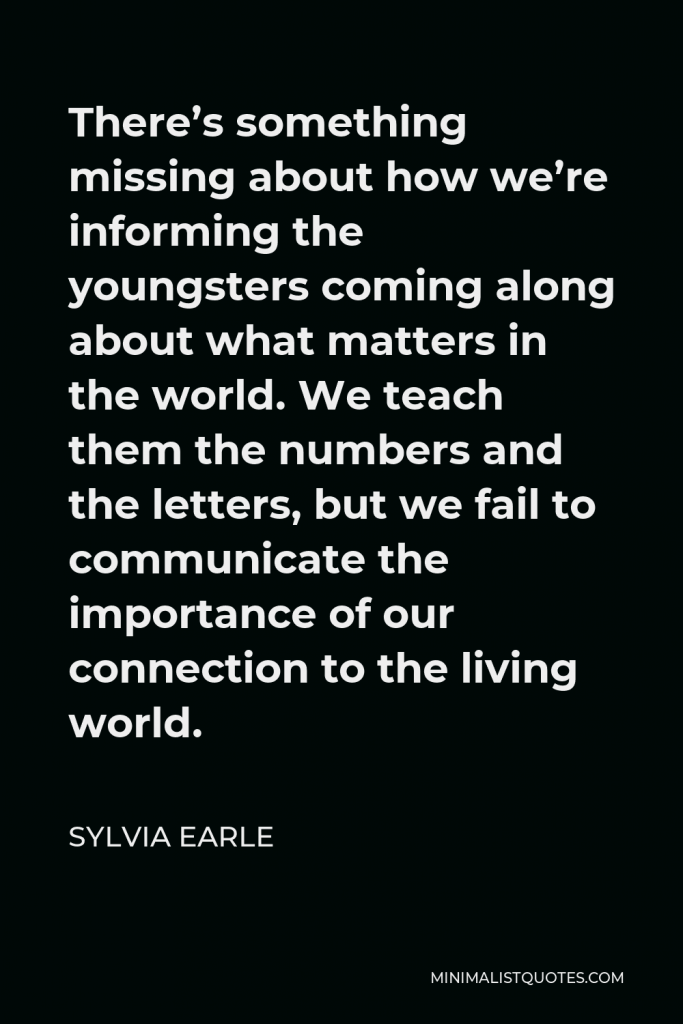 Sylvia Earle Quote - There’s something missing about how we’re informing the youngsters coming along about what matters in the world. We teach them the numbers and the letters, but we fail to communicate the importance of our connection to the living world.