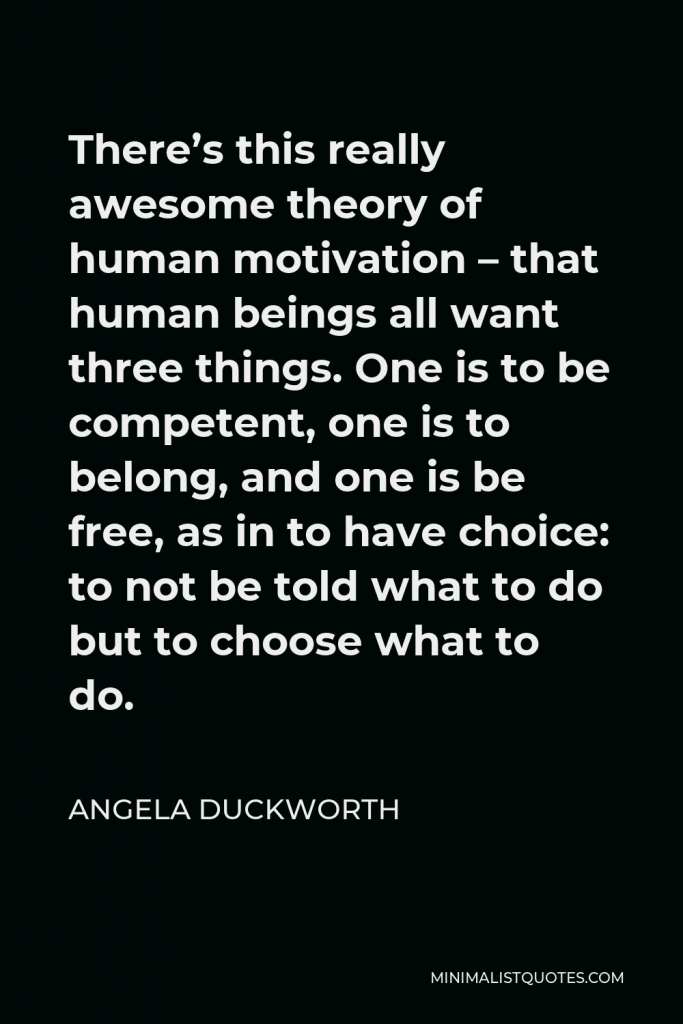 Angela Duckworth Quote - There’s this really awesome theory of human motivation – that human beings all want three things. One is to be competent, one is to belong, and one is be free, as in to have choice: to not be told what to do but to choose what to do.