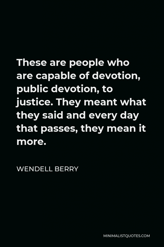 Wendell Berry Quote - These are people who are capable of devotion, public devotion, to justice. They meant what they said and every day that passes, they mean it more.
