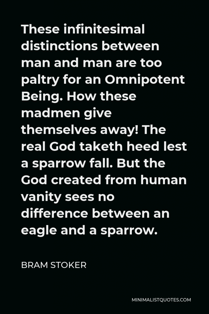 Bram Stoker Quote - These infinitesimal distinctions between man and man are too paltry for an Omnipotent Being. How these madmen give themselves away! The real God taketh heed lest a sparrow fall. But the God created from human vanity sees no difference between an eagle and a sparrow.