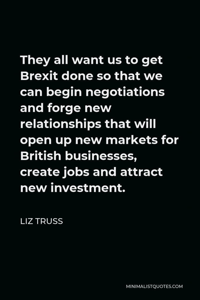 Liz Truss Quote - They all want us to get Brexit done so that we can begin negotiations and forge new relationships that will open up new markets for British businesses, create jobs and attract new investment.
