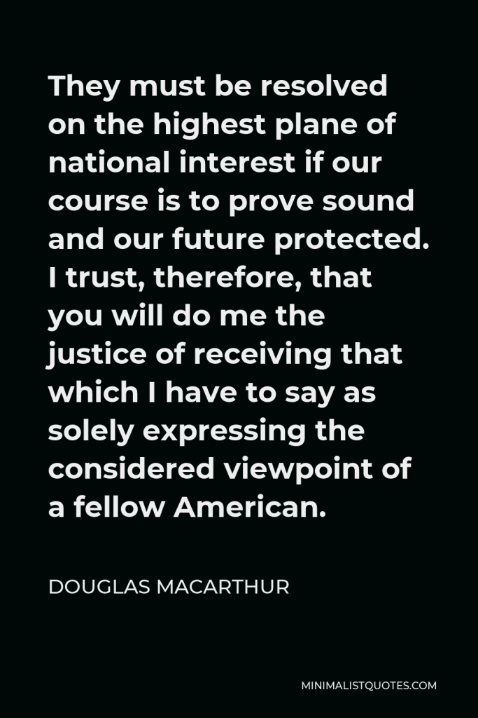 Douglas MacArthur Quote - They must be resolved on the highest plane of national interest if our course is to prove sound and our future protected. I trust, therefore, that you will do me the justice of receiving that which I have to say as solely expressing the considered viewpoint of a fellow American.