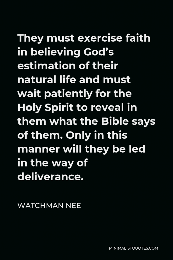 Watchman Nee Quote - They must exercise faith in believing God’s estimation of their natural life and must wait patiently for the Holy Spirit to reveal in them what the Bible says of them. Only in this manner will they be led in the way of deliverance.