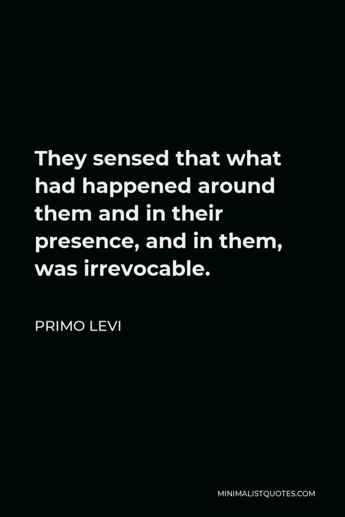 Primo Levi Quote - They sensed that what had happened around them and in their presence, and in them, was irrevocable.