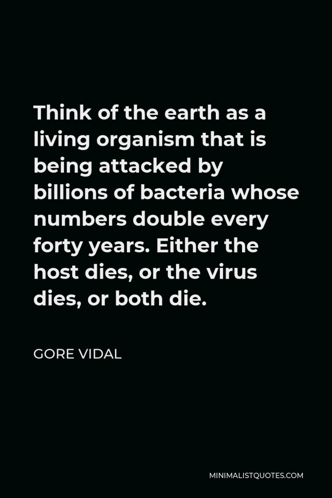 Gore Vidal Quote - Think of the earth as a living organism that is being attacked by billions of bacteria whose numbers double every forty years. Either the host dies, or the virus dies, or both die.