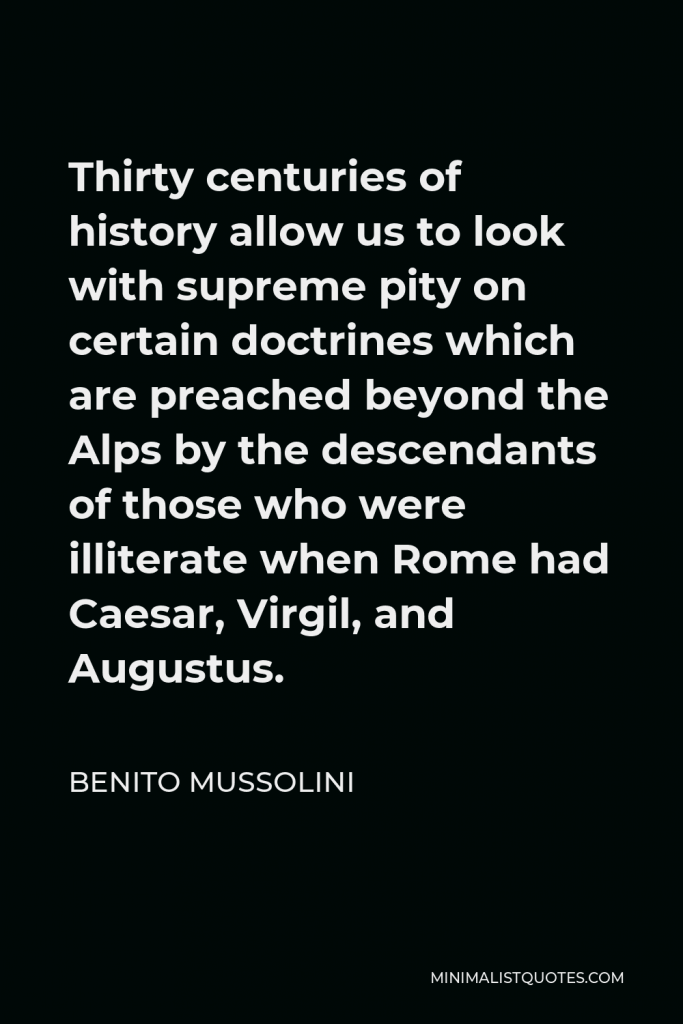Benito Mussolini Quote - Thirty centuries of history allow us to look with supreme pity on certain doctrines which are preached beyond the Alps by the descendants of those who were illiterate when Rome had Caesar, Virgil, and Augustus.