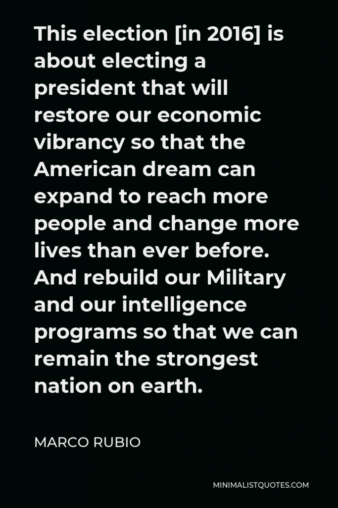 Marco Rubio Quote - This election [in 2016] is about electing a president that will restore our economic vibrancy so that the American dream can expand to reach more people and change more lives than ever before. And rebuild our Military and our intelligence programs so that we can remain the strongest nation on earth.