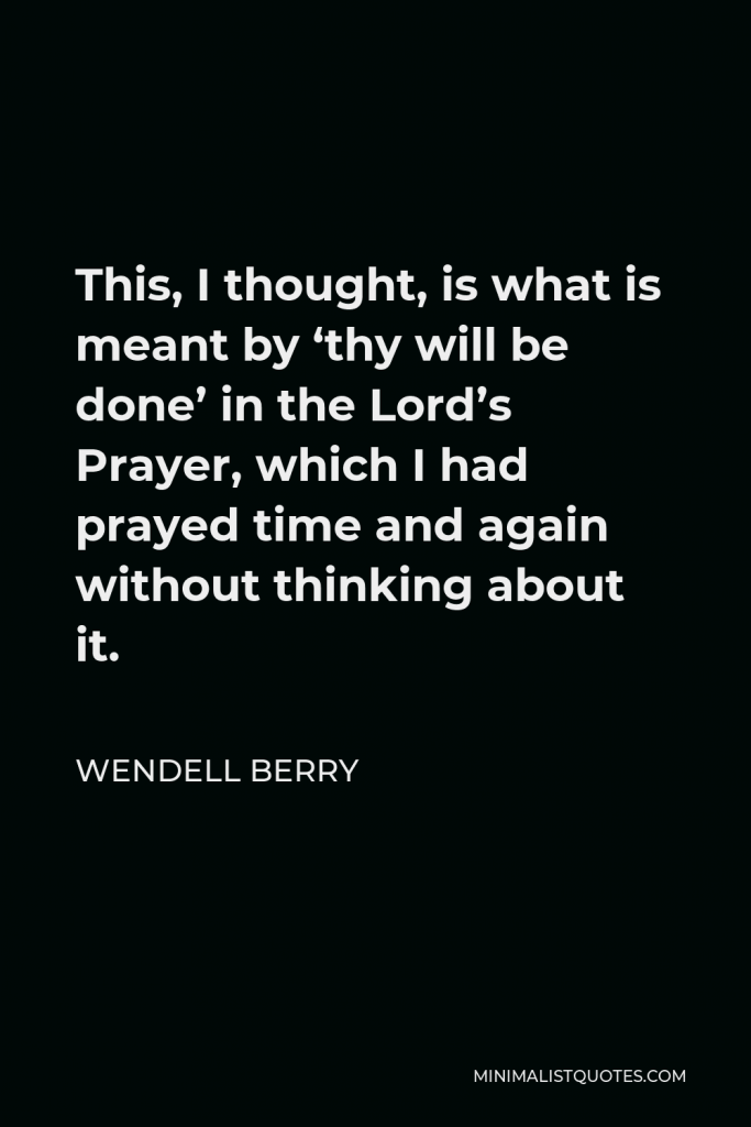 Wendell Berry Quote - This, I thought, is what is meant by ‘thy will be done’ in the Lord’s Prayer, which I had prayed time and again without thinking about it.