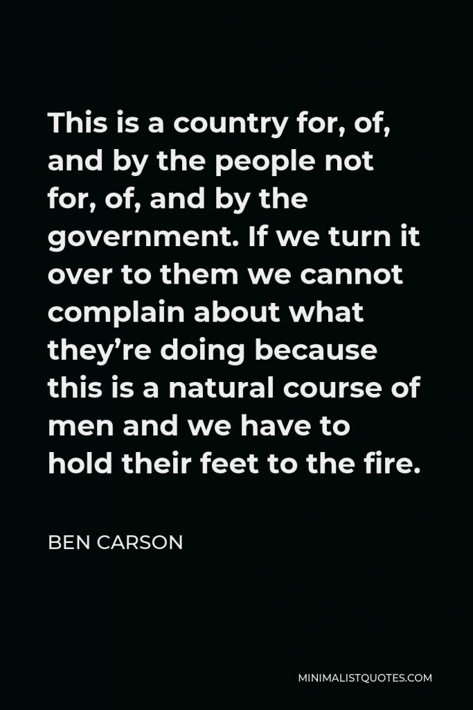 Ben Carson Quote - This is a country for, of, and by the people not for, of, and by the government. If we turn it over to them we cannot complain about what they’re doing because this is a natural course of men and we have to hold their feet to the fire.