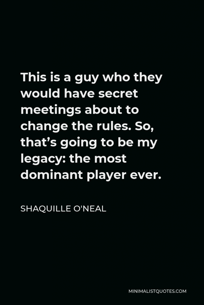 Shaquille O'Neal Quote - This is a guy who they would have secret meetings about to change the rules. So, that’s going to be my legacy: the most dominant player ever.