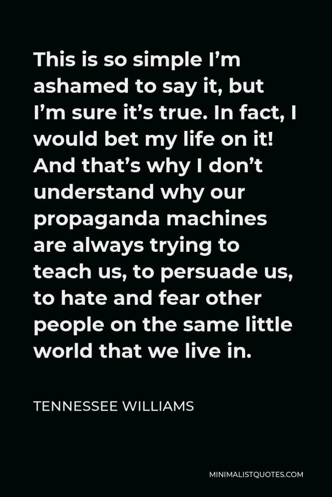 Tennessee Williams Quote - This is so simple I’m ashamed to say it, but I’m sure it’s true. In fact, I would bet my life on it! And that’s why I don’t understand why our propaganda machines are always trying to teach us, to persuade us, to hate and fear other people on the same little world that we live in.