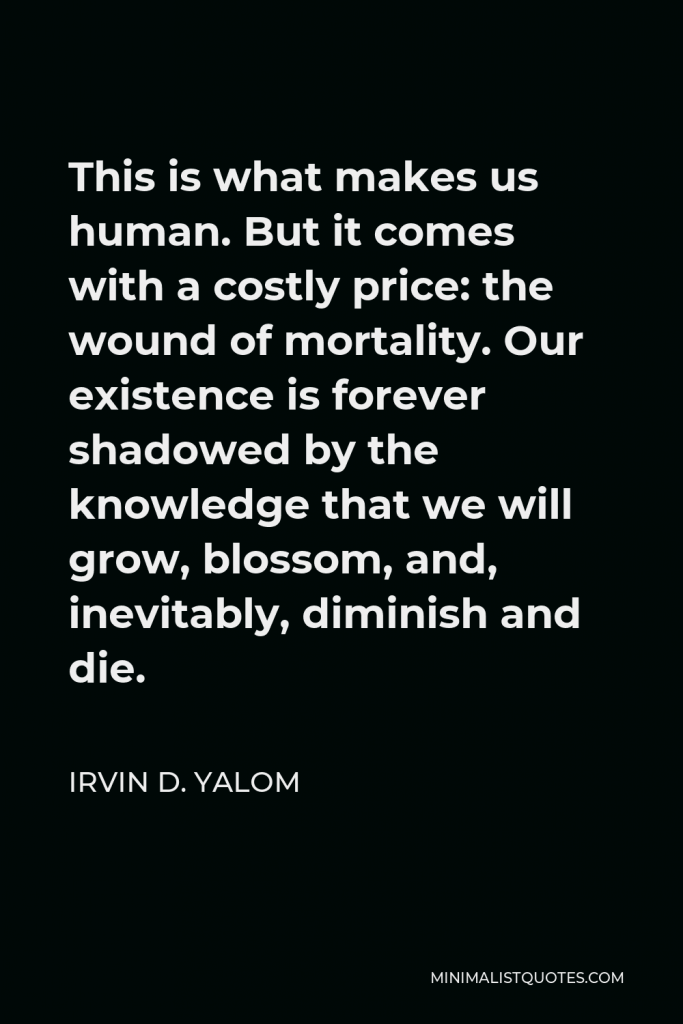 Irvin D. Yalom Quote - This is what makes us human. But it comes with a costly price: the wound of mortality. Our existence is forever shadowed by the knowledge that we will grow, blossom, and, inevitably, diminish and die.