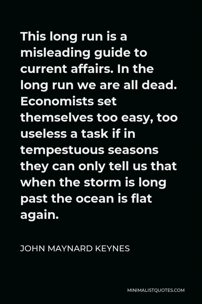 John Maynard Keynes Quote - This long run is a misleading guide to current affairs. In the long run we are all dead. Economists set themselves too easy, too useless a task if in tempestuous seasons they can only tell us that when the storm is long past the ocean is flat again.