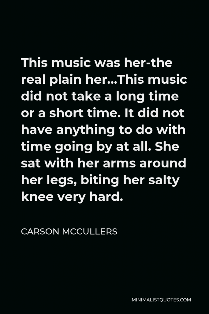 Carson McCullers Quote - This music was her-the real plain her…This music did not take a long time or a short time. It did not have anything to do with time going by at all. She sat with her arms around her legs, biting her salty knee very hard.