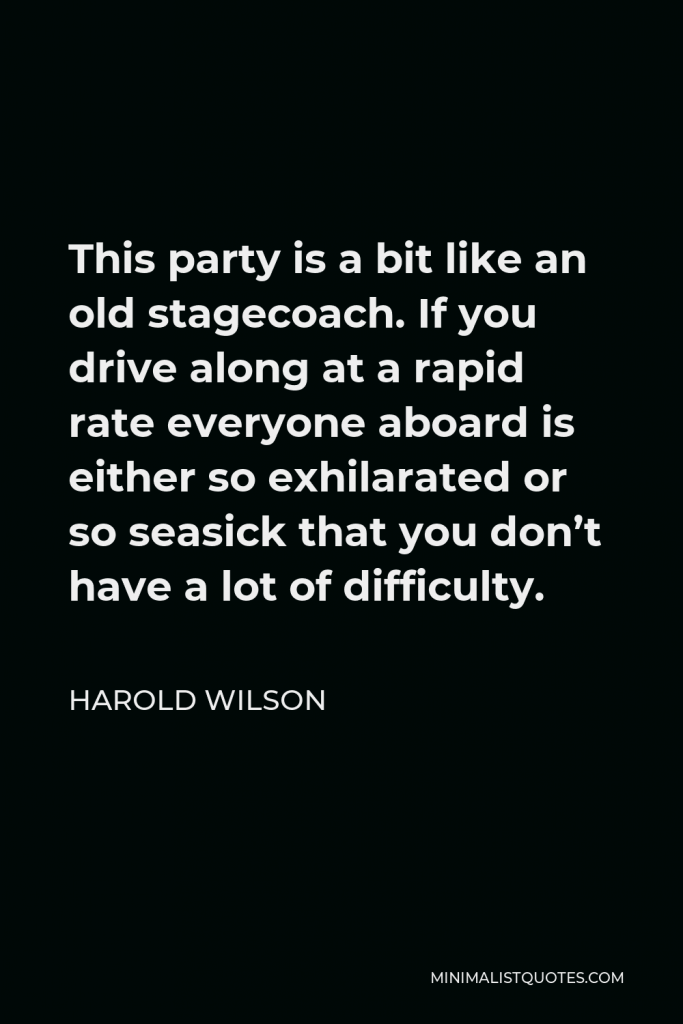Harold Wilson Quote - This party is a bit like an old stagecoach. If you drive along at a rapid rate everyone aboard is either so exhilarated or so seasick that you don’t have a lot of difficulty.