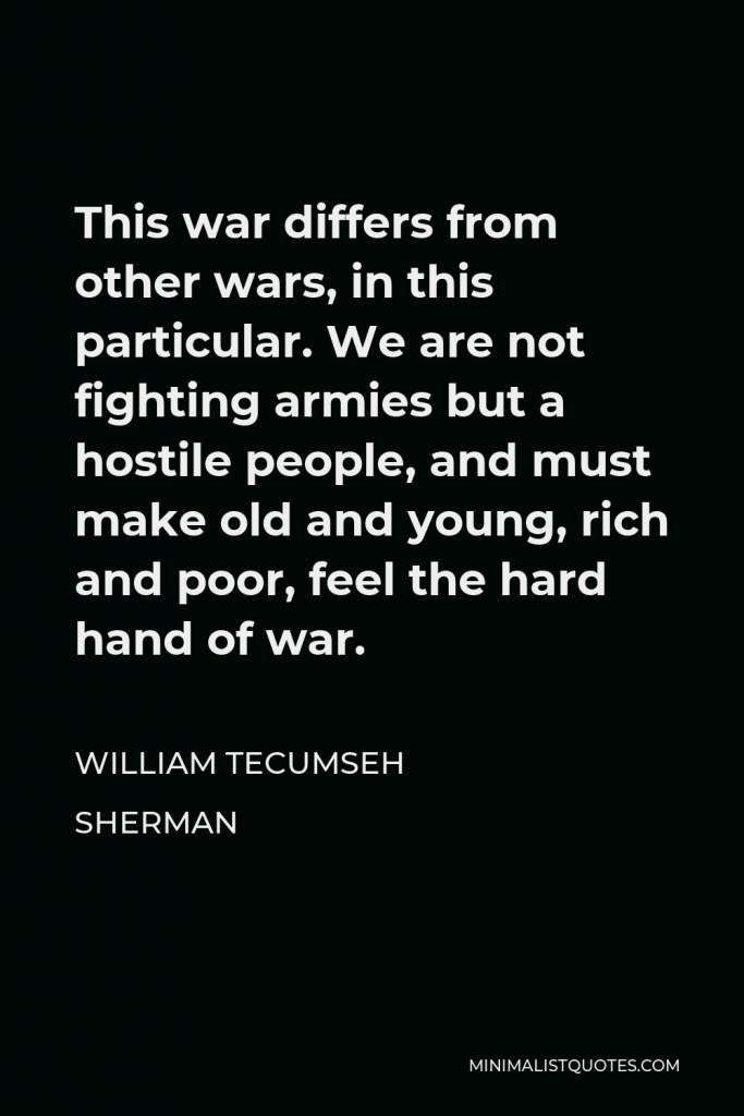 William Tecumseh Sherman Quote - This war differs from other wars, in this particular. We are not fighting armies but a hostile people, and must make old and young, rich and poor, feel the hard hand of war.