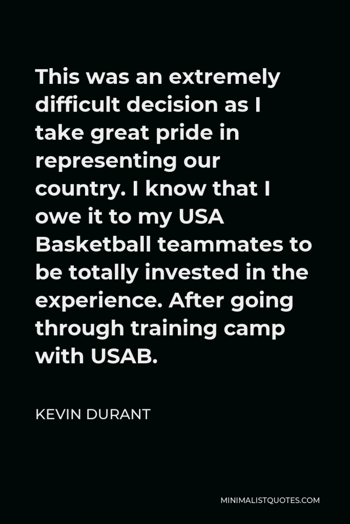 Kevin Durant Quote - This was an extremely difficult decision as I take great pride in representing our country. I know that I owe it to my USA Basketball teammates to be totally invested in the experience. After going through training camp with USAB.