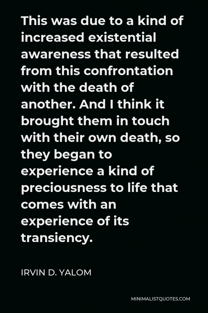 Irvin D. Yalom Quote - This was due to a kind of increased existential awareness that resulted from this confrontation with the death of another. And I think it brought them in touch with their own death, so they began to experience a kind of preciousness to life that comes with an experience of its transiency.