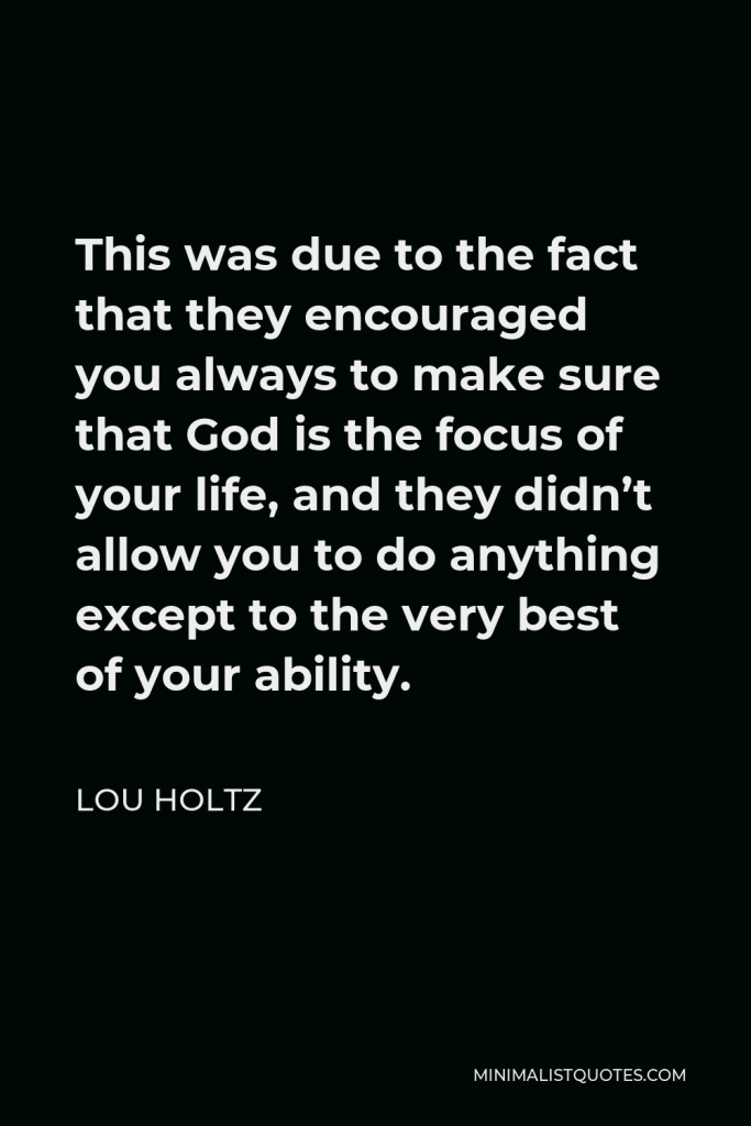 Lou Holtz Quote - This was due to the fact that they encouraged you always to make sure that God is the focus of your life, and they didn’t allow you to do anything except to the very best of your ability.
