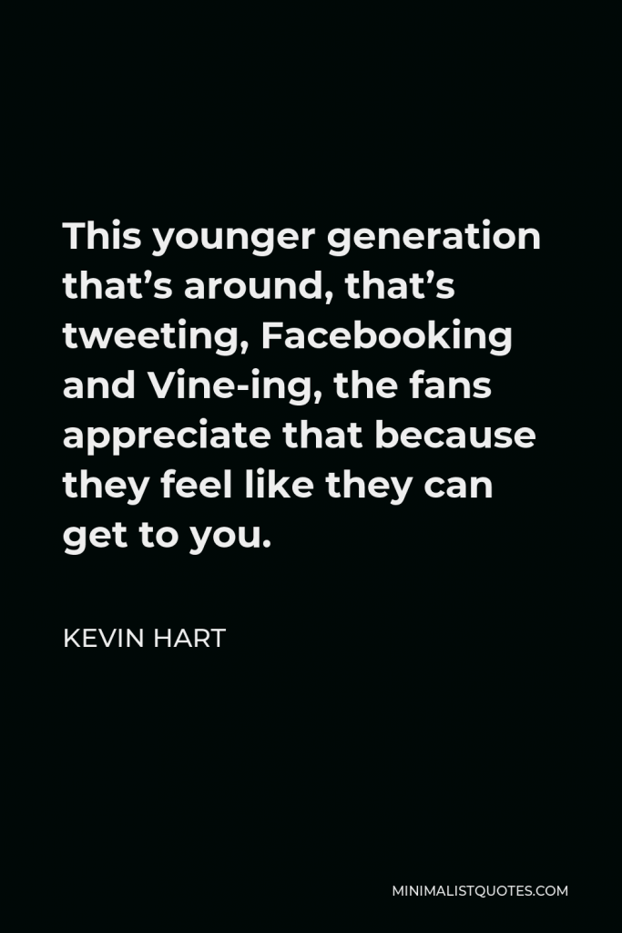 Kevin Hart Quote - This younger generation that’s around, that’s tweeting, Facebooking and Vine-ing, the fans appreciate that because they feel like they can get to you.