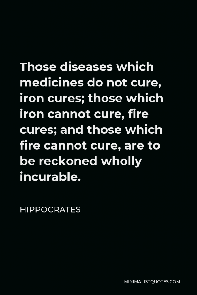 Hippocrates Quote - Those diseases which medicines do not cure, iron cures; those which iron cannot cure, fire cures; and those which fire cannot cure, are to be reckoned wholly incurable.