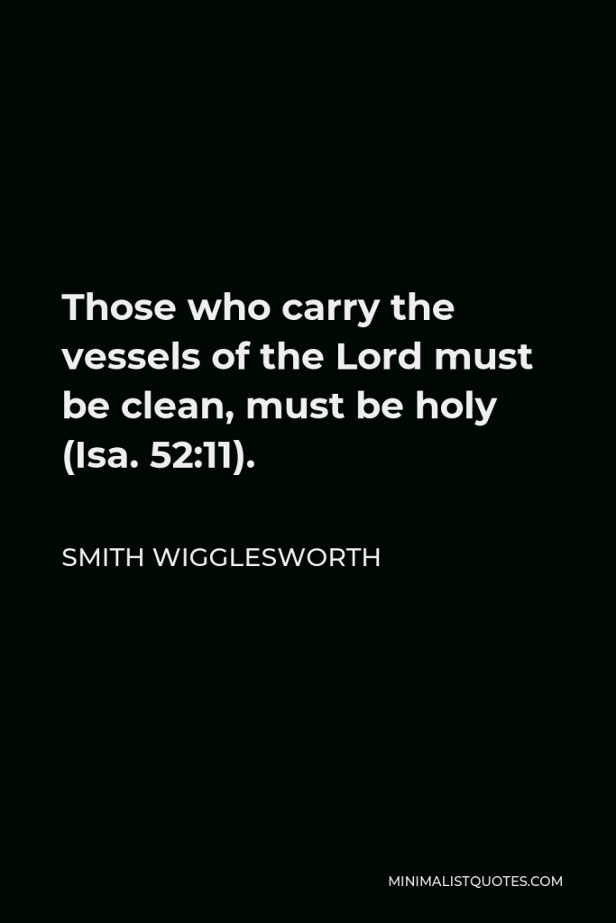 Smith Wigglesworth Quote - Those who carry the vessels of the Lord must be clean, must be holy (Isa. 52:11).