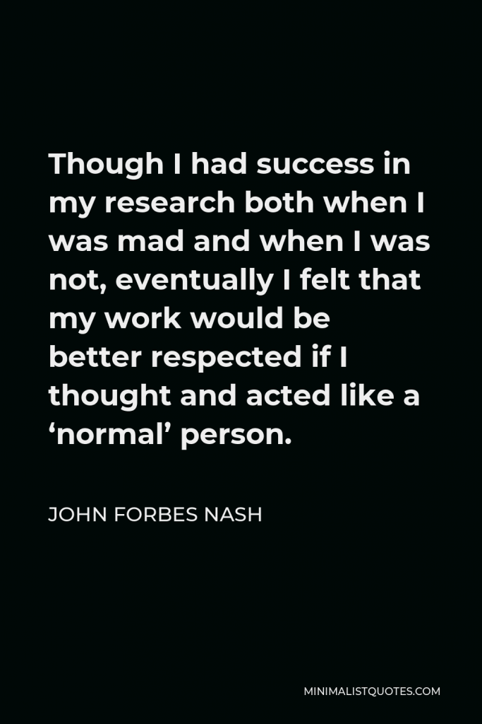 John Forbes Nash Quote - Though I had success in my research both when I was mad and when I was not, eventually I felt that my work would be better respected if I thought and acted like a ‘normal’ person.