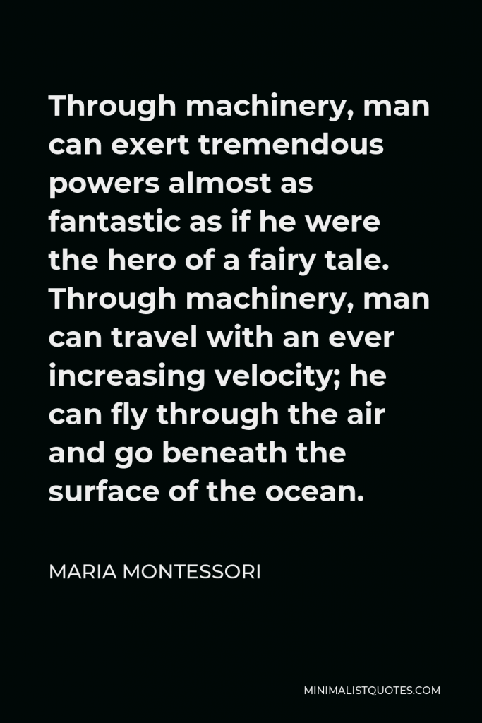 Maria Montessori Quote - Through machinery, man can exert tremendous powers almost as fantastic as if he were the hero of a fairy tale. Through machinery, man can travel with an ever increasing velocity; he can fly through the air and go beneath the surface of the ocean.
