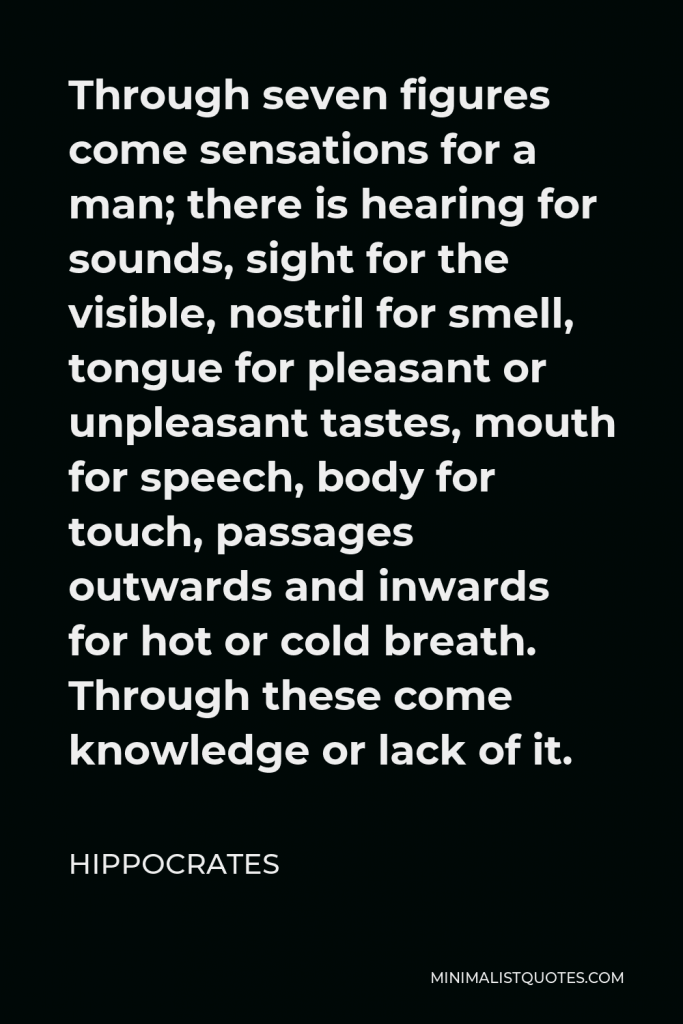 Hippocrates Quote - Through seven figures come sensations for a man; there is hearing for sounds, sight for the visible, nostril for smell, tongue for pleasant or unpleasant tastes, mouth for speech, body for touch, passages outwards and inwards for hot or cold breath. Through these come knowledge or lack of it.