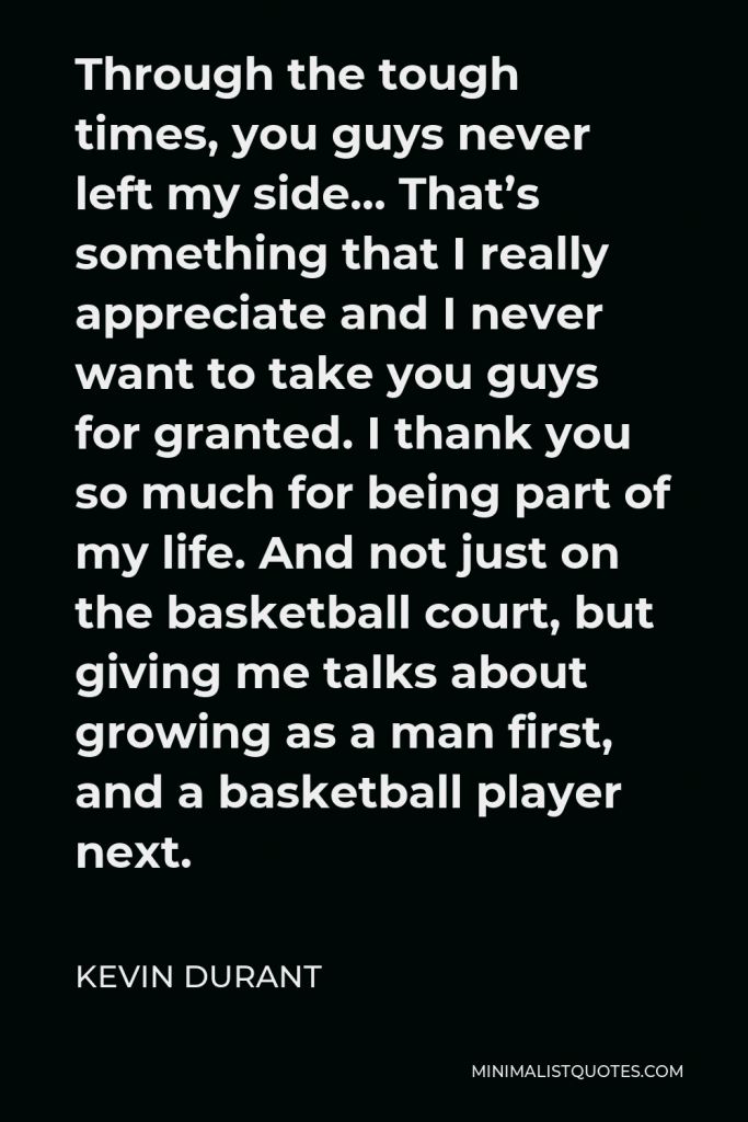 Kevin Durant Quote - Through the tough times, you guys never left my side… That’s something that I really appreciate and I never want to take you guys for granted. I thank you so much for being part of my life. And not just on the basketball court, but giving me talks about growing as a man first, and a basketball player next.