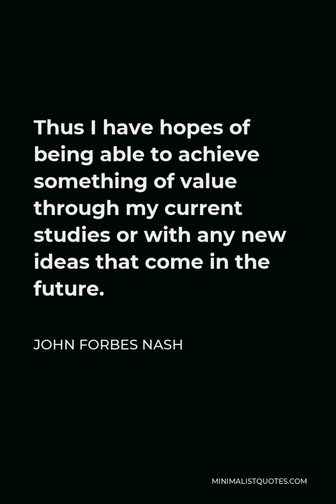John Forbes Nash Quote - Thus I have hopes of being able to achieve something of value through my current studies or with any new ideas that come in the future.