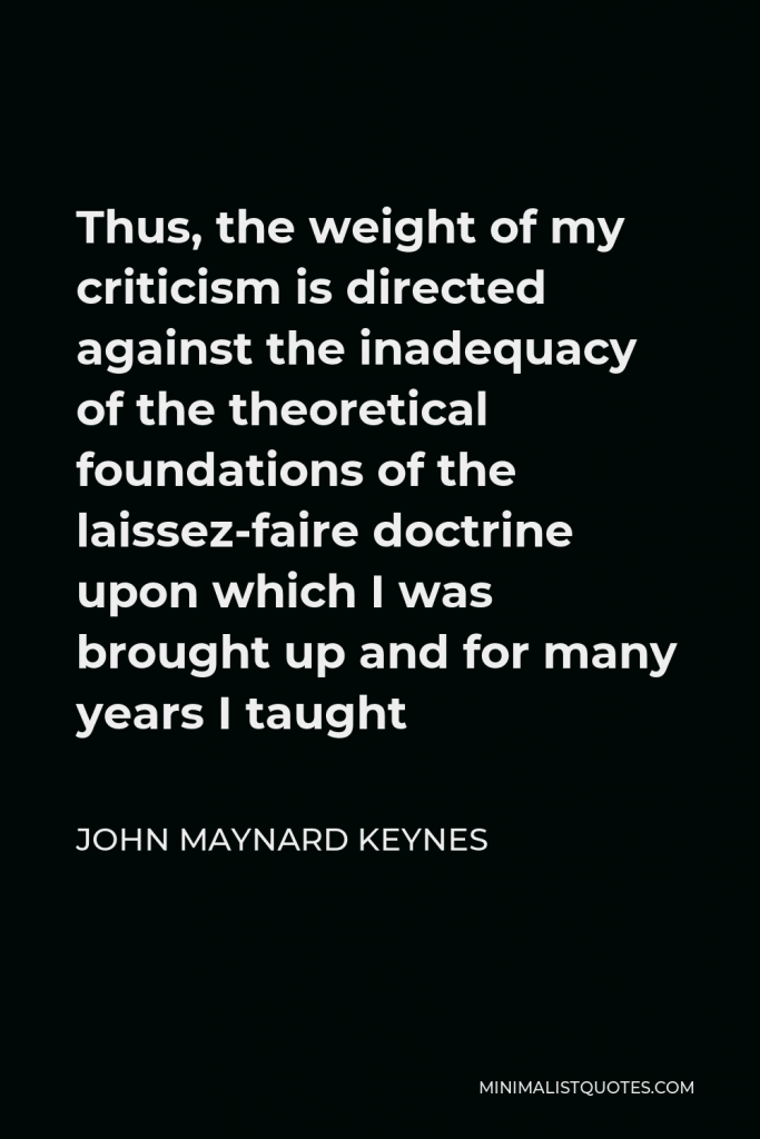 John Maynard Keynes Quote - Thus, the weight of my criticism is directed against the inadequacy of the theoretical foundations of the laissez-faire doctrine upon which I was brought up and for many years I taught