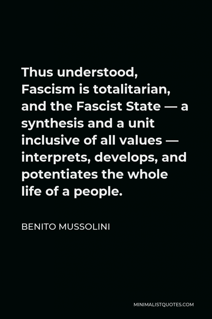 Benito Mussolini Quote - Thus understood, Fascism is totalitarian, and the Fascist State — a synthesis and a unit inclusive of all values — interprets, develops, and potentiates the whole life of a people.