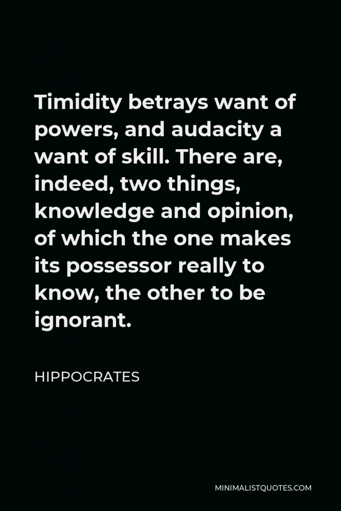 Hippocrates Quote - Timidity betrays want of powers, and audacity a want of skill. There are, indeed, two things, knowledge and opinion, of which the one makes its possessor really to know, the other to be ignorant.