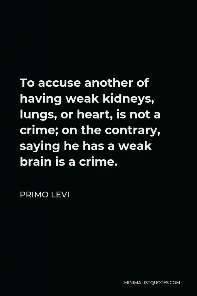 Primo Levi Quote - To accuse another of having weak kidneys, lungs, or heart, is not a crime; on the contrary, saying he has a weak brain is a crime.