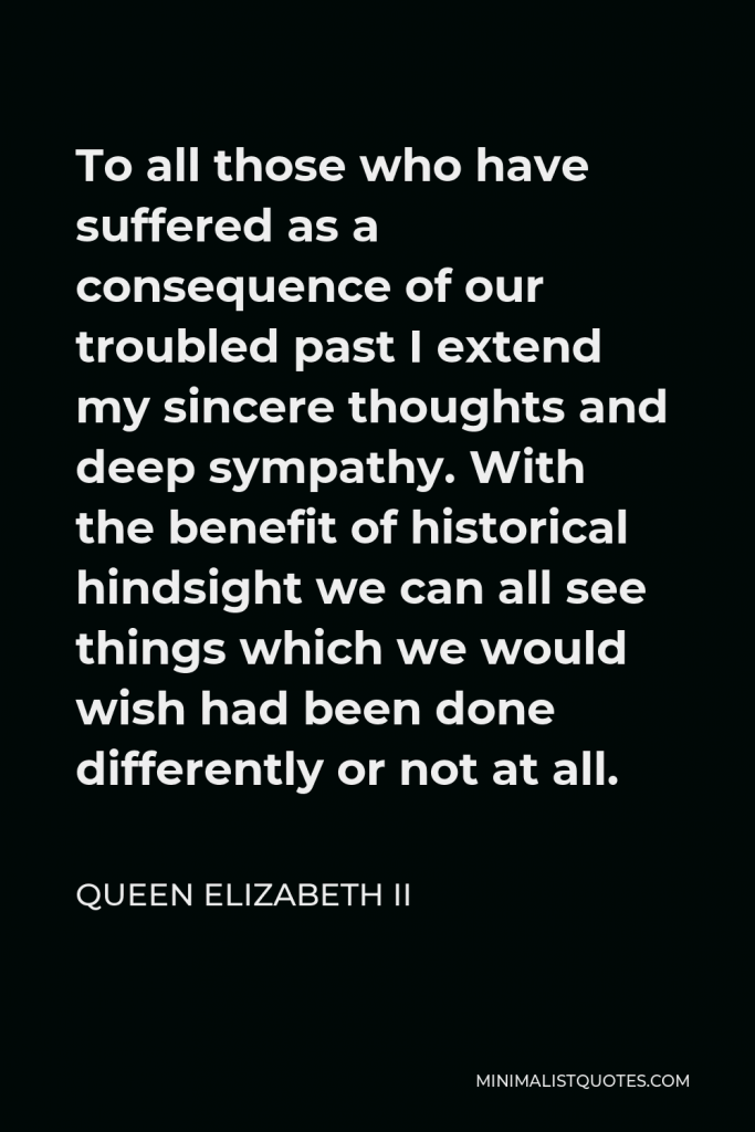 Queen Elizabeth II Quote - To all those who have suffered as a consequence of our troubled past I extend my sincere thoughts and deep sympathy. With the benefit of historical hindsight we can all see things which we would wish had been done differently or not at all.