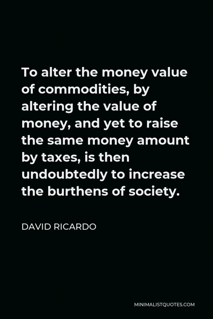 David Ricardo Quote - To alter the money value of commodities, by altering the value of money, and yet to raise the same money amount by taxes, is then undoubtedly to increase the burthens of society.