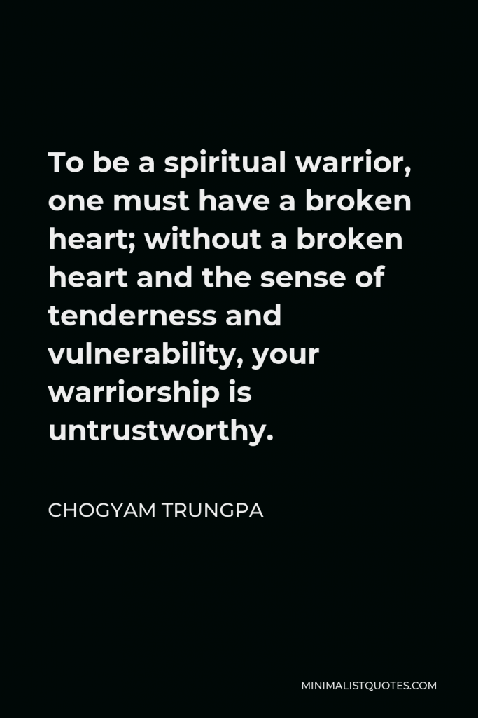 Chogyam Trungpa Quote - To be a spiritual warrior, one must have a broken heart; without a broken heart and the sense of tenderness and vulnerability, your warriorship is untrustworthy.