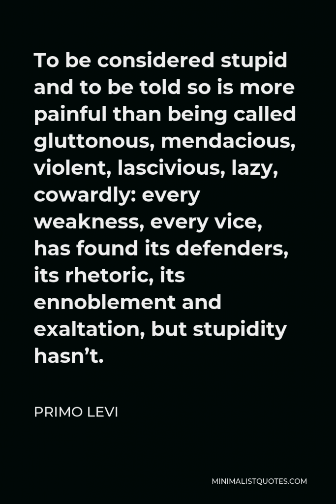Primo Levi Quote - To be considered stupid and to be told so is more painful than being called gluttonous, mendacious, violent, lascivious, lazy, cowardly: every weakness, every vice, has found its defenders, its rhetoric, its ennoblement and exaltation, but stupidity hasn’t.