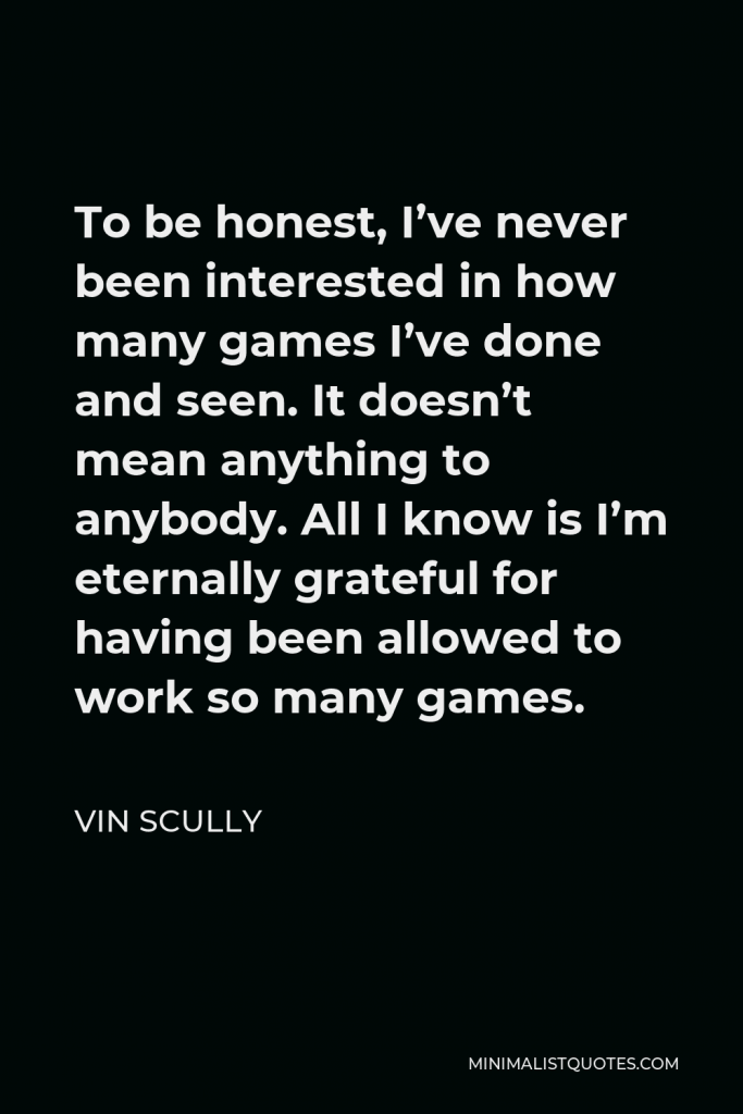 Vin Scully Quote - To be honest, I’ve never been interested in how many games I’ve done and seen. It doesn’t mean anything to anybody. All I know is I’m eternally grateful for having been allowed to work so many games.